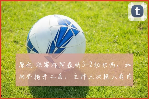 原创 联赛杯阿森纳3-2切尔西，加纳乔梅开二度，主帅三次换人有内因