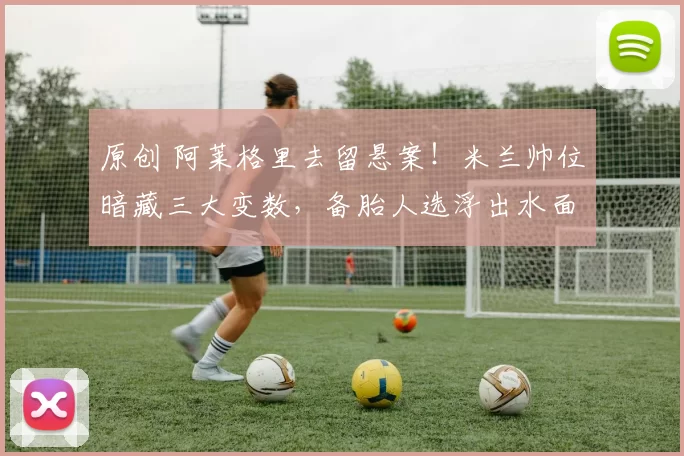 原创 阿莱格里去留悬案！米兰帅位暗藏三大变数，备胎人选浮出水面