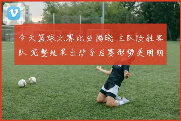 今天篮球比赛比分揭晓 主队险胜客队 完整结果出炉季后赛形势更明朗