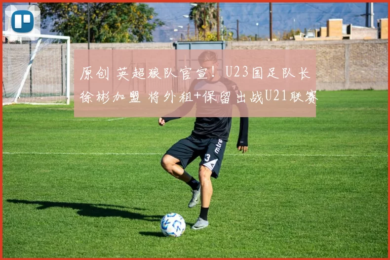 原创 英超狼队官宣！U23国足队长徐彬加盟 将外租+保留出战U21联赛资格