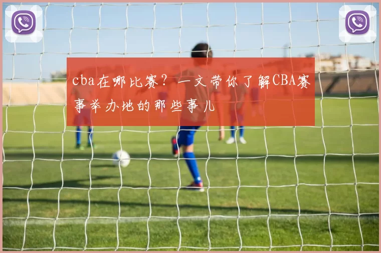 cba在哪比赛？一文带你了解CBA赛事举办地的那些事儿