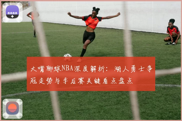 大嘴聊球NBA深度解析：湖人勇士争冠走势与季后赛关键看点盘点