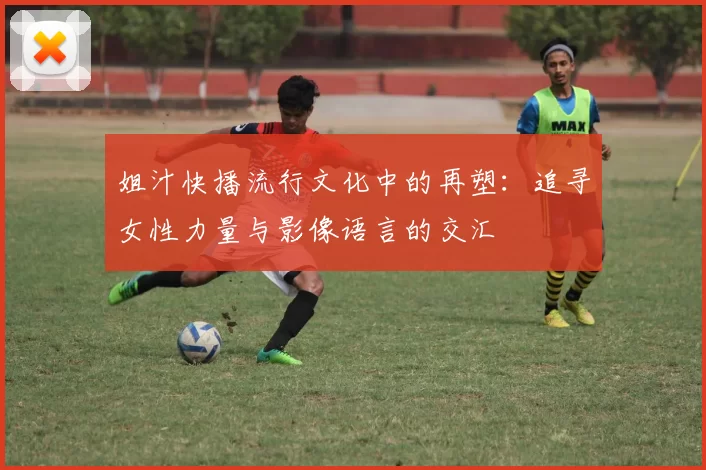 姐汁快播流行文化中的再塑：追寻女性力量与影像语言的交汇