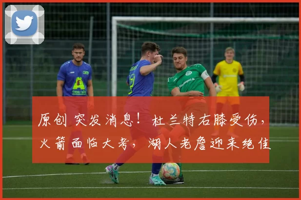 原创 突发消息！杜兰特右膝受伤，火箭面临大考，湖人老詹迎来绝佳机会？