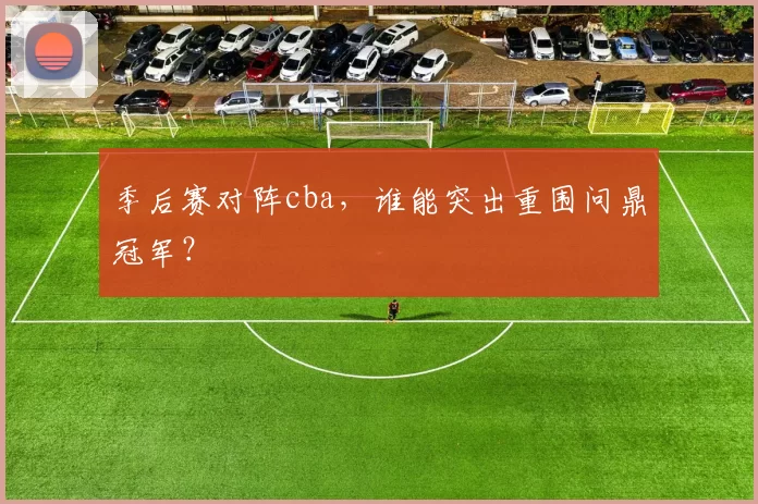 季后赛对阵cba，谁能突出重围问鼎冠军？