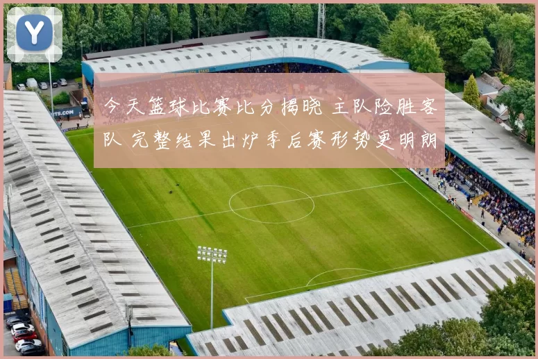 今天篮球比赛比分揭晓 主队险胜客队 完整结果出炉季后赛形势更明朗