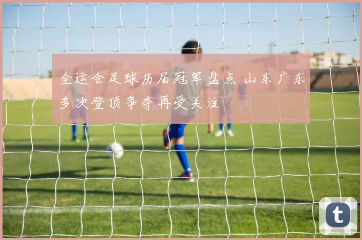 全运会足球历届冠军盘点 山东广东多次登顶争夺再受关注