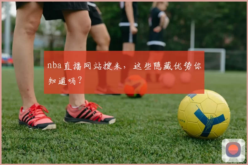 nba直播网站搜米，这些隐藏优势你知道吗？
