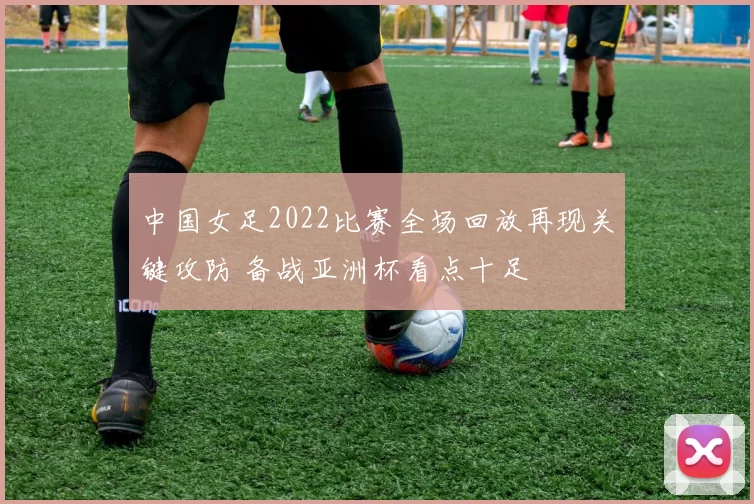 中国女足2022比赛全场回放再现关键攻防 备战亚洲杯看点十足