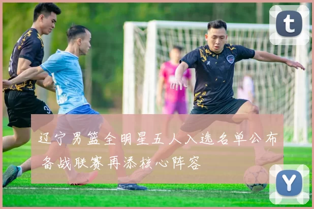 辽宁男篮全明星五人入选名单公布 备战联赛再添核心阵容