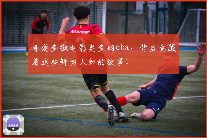 可爱多微电影奥多姆cba，背后竟藏着这些鲜为人知的故事！