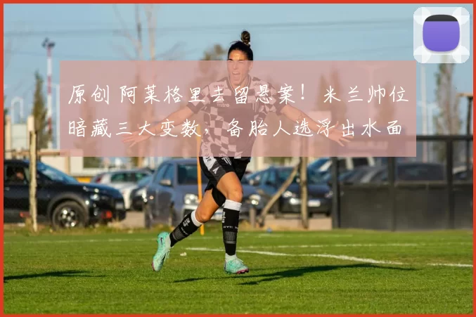 原创 阿莱格里去留悬案！米兰帅位暗藏三大变数，备胎人选浮出水面