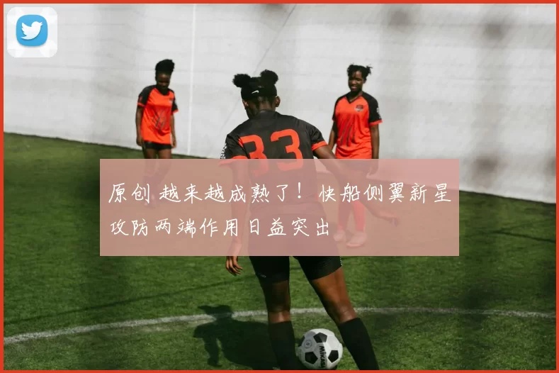 原创 越来越成熟了！快船侧翼新星攻防两端作用日益突出