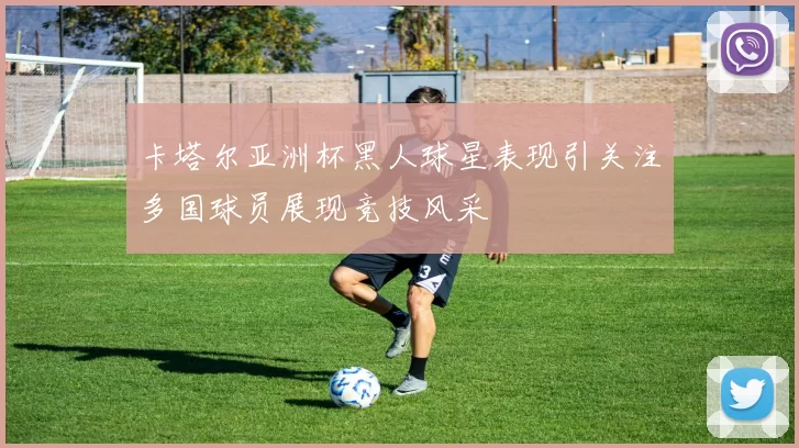 卡塔尔亚洲杯黑人球星表现引关注多国球员展现竞技风采