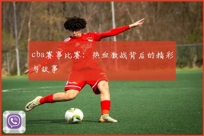 cba赛事比赛：热血激战背后的精彩与故事