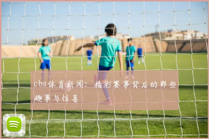 cba体育新闻：精彩赛事背后的那些趣事与惊喜