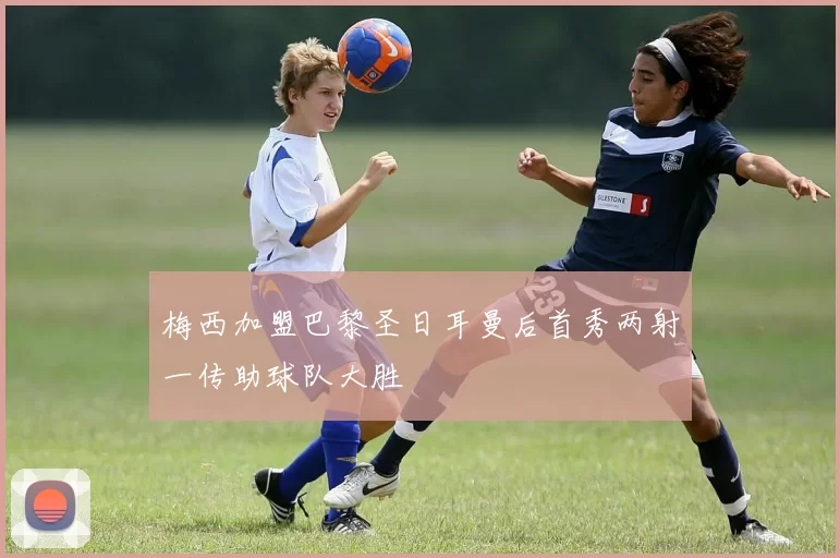 梅西加盟巴黎圣日耳曼后首秀两射一传助球队大胜