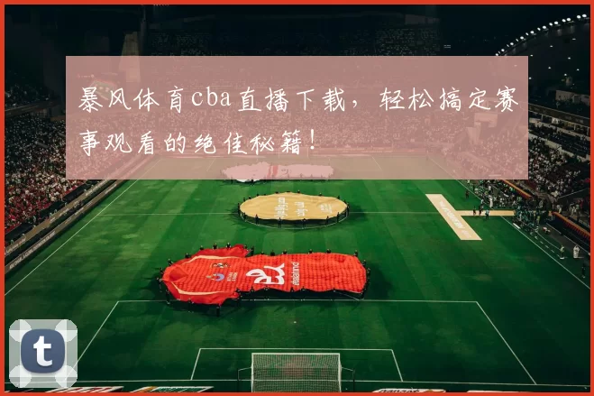 暴风体育cba直播下载，轻松搞定赛事观看的绝佳秘籍！