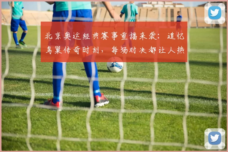 北京奥运经典赛事重播来袭：追忆鸟巢传奇时刻，每场对决都让人热血沸腾