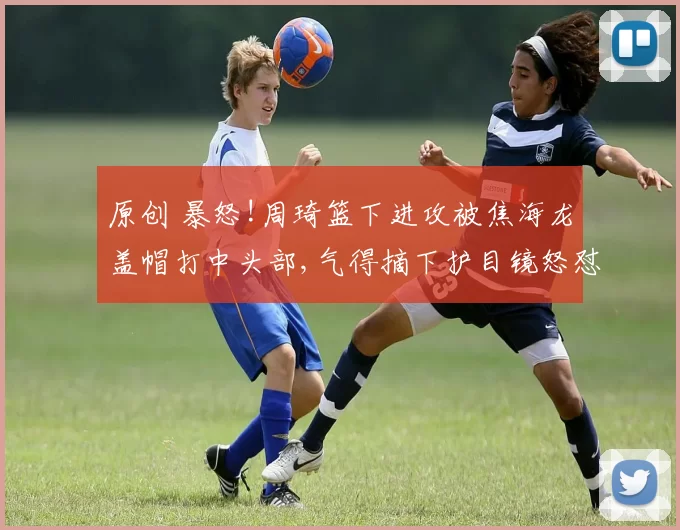 原创 暴怒!周琦篮下进攻被焦海龙盖帽打中头部,气得摘下护目镜怒怼对方