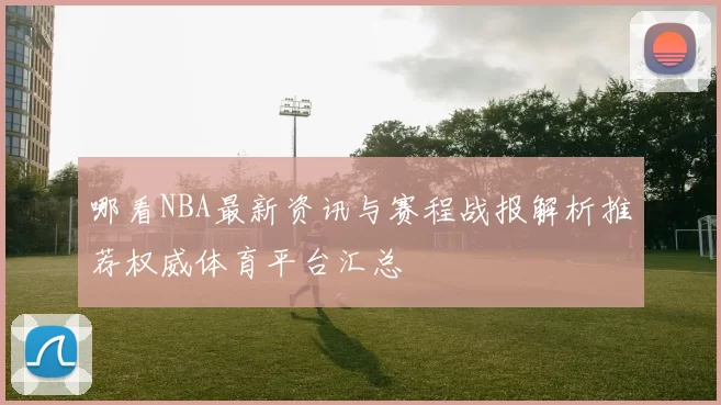 哪看NBA最新资讯与赛程战报解析推荐权威体育平台汇总