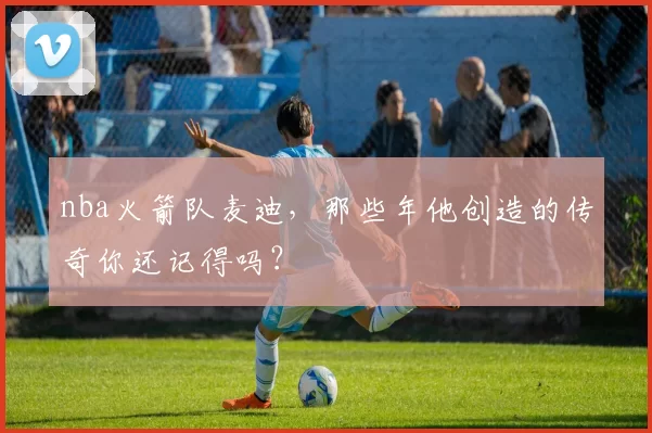 nba火箭队麦迪，那些年他创造的传奇你还记得吗？