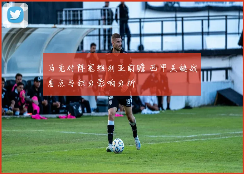 马竞对阵塞维利亚前瞻 西甲关键战看点与积分影响分析