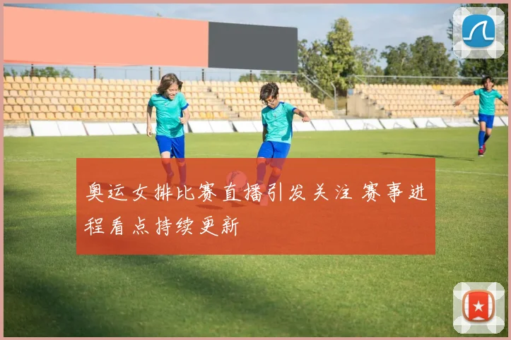 奥运女排比赛直播引发关注 赛事进程看点持续更新