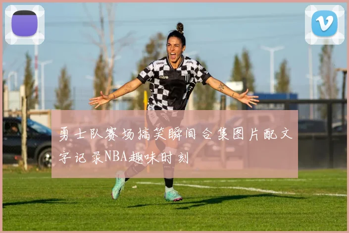 勇士队赛场搞笑瞬间合集图片配文字记录NBA趣味时刻