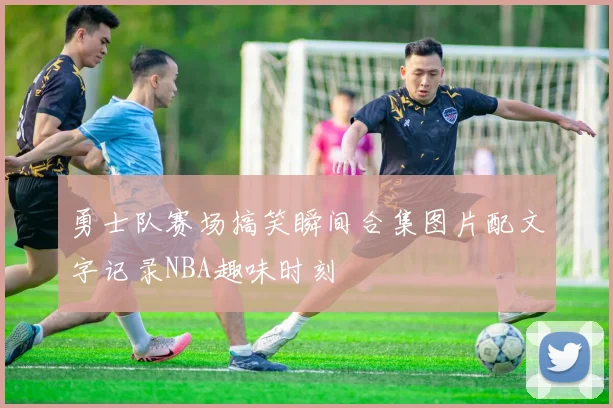 勇士队赛场搞笑瞬间合集图片配文字记录NBA趣味时刻